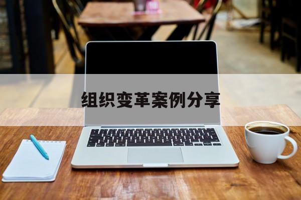 组织变革案例分享(组织变革模式和路径的案例)宜宾市 组织变革案例分享(组织变革模式和路径的案例)宜宾市